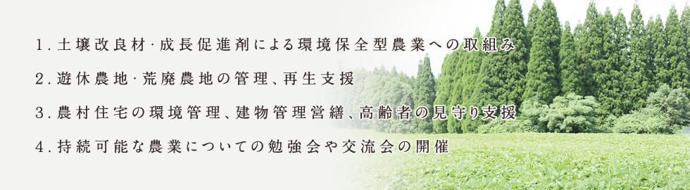 １．土壌改良材・成長促進剤による環境保全型農業への取組み ２．遊休農地・荒廃農地の管理、再生支援 ３．農村住宅の環境管理、建物管理営繕、高齢者の見守り支援 ４．持続可能な農業についての勉強会や交流会の開催